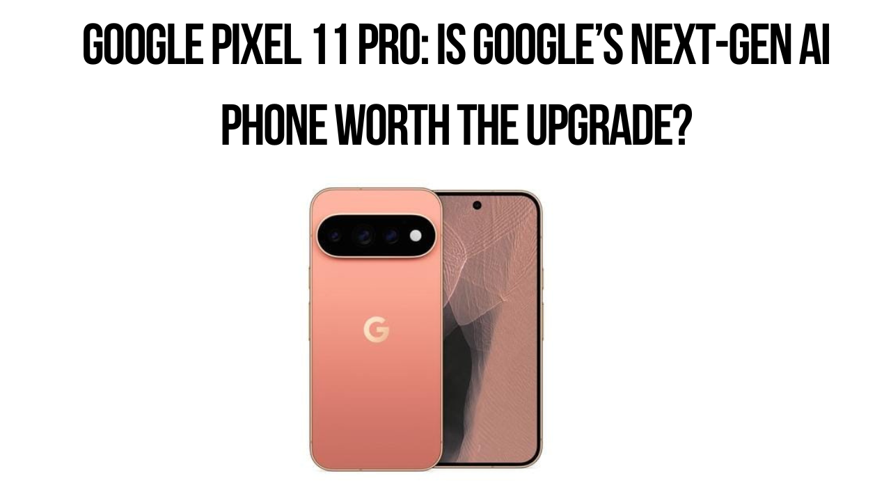 Google Pixel 11 Pro: Is Google’s Next-Gen AI Phone Worth the Upgrade?